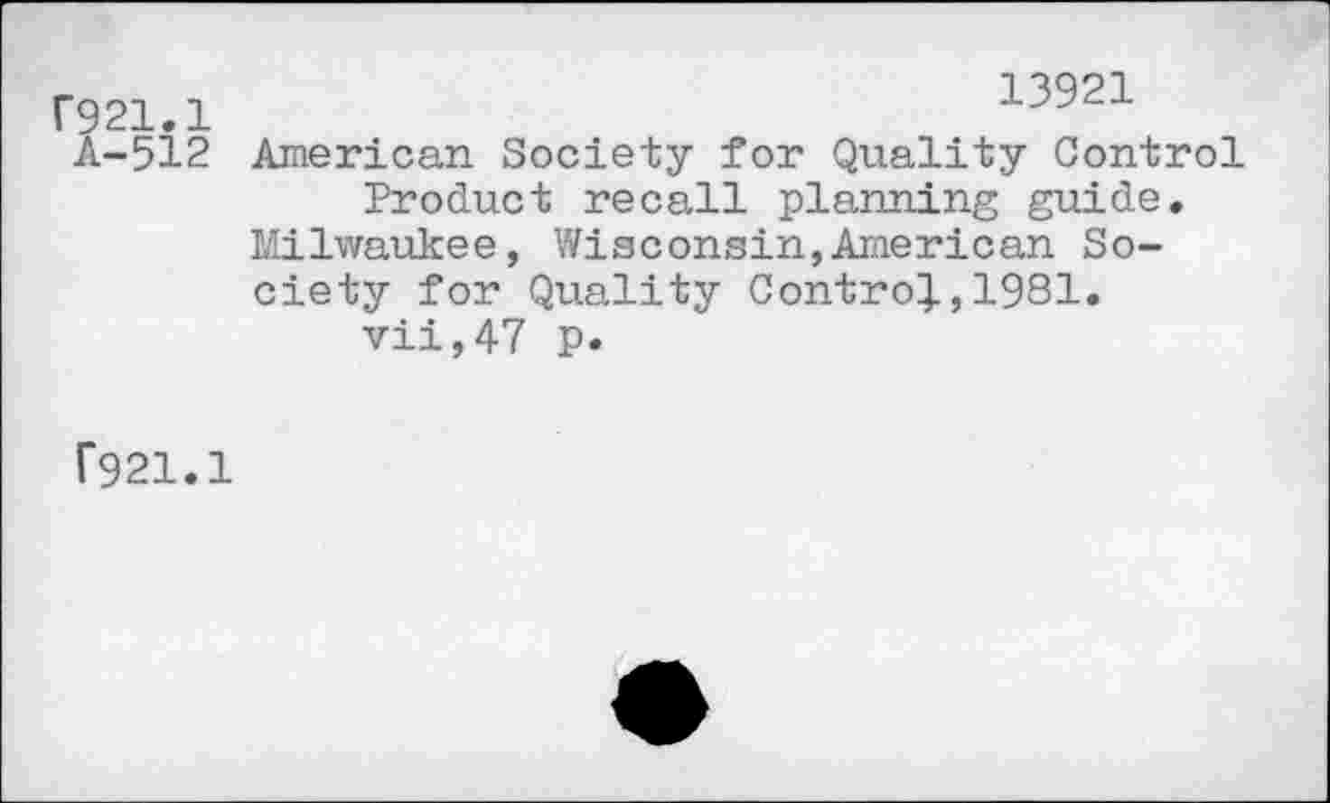 ﻿C921.1 A-512
13921
American Society for Quality Control Product recall planning guide.
Milwaukee, Wisconsin,American Society for Quality Control,1981. vii,47 p.
F921.1